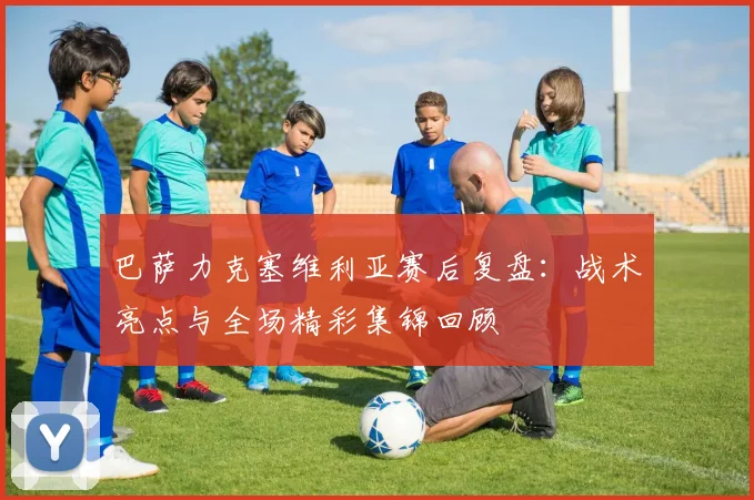 巴萨力克塞维利亚赛后复盘:战术亮点与全场精彩集锦回顾