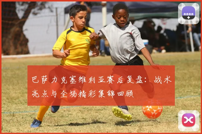 巴萨力克塞维利亚赛后复盘:战术亮点与全场精彩集锦回顾